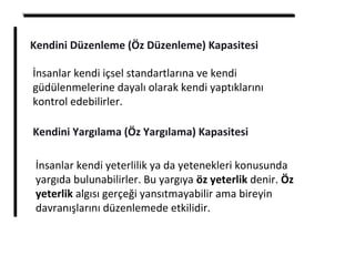 Kendini Düzenleme (Öz Düzenleme) Kapasitesi
İnsanlar kendi içsel standartlarına ve kendi
güdülenmelerine dayalı olarak kendi yaptıklarını
kontrol edebilirler.
Kendini Yargılama (Öz Yargılama) Kapasitesi
İnsanlar kendi yeterlilik ya da yetenekleri konusunda
yargıda bulunabilirler. Bu yargıya öz yeterlik denir. Öz
yeterlik algısı gerçeği yansıtmayabilir ama bireyin
davranışlarını düzenlemede etkilidir.
 