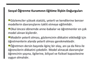 Sosyal Öğrenme Kuramının Eğitime İlişkin Doğurguları
Gözlemciler yüksek statülü, yeterli ve kendilerine benzer
modellerin davranışlarını taklit etmeye eğilimlidir.
Okul öncesi dönemde anne-babalar ve öğretmenler en çok
model alınan kişilerdir.
Modelin yeterli olması, gözlemcinin dikkatini etkilediği için
öğretmenlerin alanda yeterli olması gerekmektedir.
Öğretmen dersin başında ilginç bir olay, anı ya da fıkra ile
öğrencilerin dikkatini çekebilir. Model alınacak davranışlar
öğrencinin yaşına, ilgilerine, bilişsel ve fiziksel kapasitesine
uygun olmalıdır.
 
