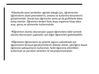 Okullarda sözel semboller ağırlıklı olduğu için, öğretmenler
öğrencilerin sözel yeteneklerini, anlama ve kullanma becerilerini
geliştirmelidir. Ancak bazı öğrenciler şema ya da grafiklerle daha
kolay hatırlar. Öğretmen birden fazla duyu organına hitap eden
araç- gereç ve yöntemler kullanmalıdır.
Öğretmen olumlu davranışları yapan öğrencilere ödül vererek
olumlu davranışları yapmaları için diğer öğrencileri güdüleyebilir.
Öğretmen öğrencilerin öz yeterlik algısını yükseltmek için
öğrencilerin bireysel gereksinimlerini dikkate almalı, işbirliğine dayalı
öğrenme yaklaşımlarını kullanmalı, farklı öğrenme etkinlikleri
kullanmalı ve çocukları birbirleri ile karşılaştırmamalıdır.
 