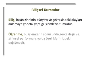 Bilişsel Kuramlar
Biliş, insan zihninin dünyayı ve çevresindeki olayları
anlamaya yönelik yaptığı işlemlerin tümüdür.
Öğrenme, bu işlemlerin sonucunda gerçekleşir ve
zihinsel performans ya da özelliklerimizdeki
değişmedir.
 