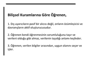 Bilişsel Kuramlarına Göre Öğrenen,
1. Dış uyarıcıların pasif bir alıcısı değil, onların özümleyicisi ve
davranışların aktif oluşturucusudur.
2. Öğrenen kendi öğrenmesinin sorumluluğunu taşır ve
verileni olduğu gibi almaz, verilenin taşıdığı anlamı keşfeder.
3. Öğrenen, verilen bilgiler arasından, uygun olanını seçer ve
işler.
 