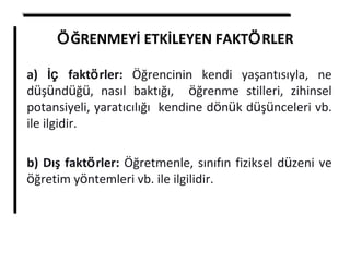 ÖĞRENMEYİ ETKİLEYEN FAKTÖRLER
a) İç faktörler: Öğrencinin kendi yaşantısıyla, ne
düşündüğü, nasıl baktığı, öğrenme stilleri, zihinsel
potansiyeli, yaratıcılığı kendine dönük düşünceleri vb.
ile ilgidir.
b) Dış faktörler: Öğretmenle, sınıfın fiziksel düzeni ve
öğretim yöntemleri vb. ile ilgilidir.
 