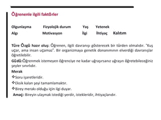 Öğrenenle ilgili faktörler
Olgunlaşma Fizyolojik durum Yaş Yetenek
Algı Motivasyon İlgi İhtiyaç Kalıtım
Türe Özgü hazır oluş: Öğrenen, ilgili davranışı gösterecek bir türden olmalıdır. “Kuş
uçar, ama insan uçamaz”. Bir organizmaya genetik donanımının elverdiği davranışlar
öğretilebilir.
Güdü:Öğrenmek istemeyen öğrenciye ne kadar uğraşırsanız uğraşın öğretebileceğiniz
şeyler sınırlıdır.
Merak
Soru işaretleridir.
Eksik kalan şeyi tamamlamaktır.
Birey merakı olduğu için ilgi duyar.
 Amaç: Bireyin ulaşmak istediği yerdir, istekleridir, ihtiyaçlarıdır.
 