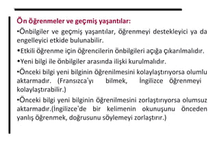 Ön öğrenmeler ve geçmiş yaşantılar:
•Önbilgiler ve geçmiş yaşantılar, öğrenmeyi destekleyici ya da
engelleyici etkide bulunabilir.
•Etkili öğrenme için öğrencilerin önbilgileri açığa çıkarılmalıdır.
•Yeni bilgi ile önbilgiler arasında ilişki kurulmalıdır.
•Önceki bilgi yeni bilginin öğrenilmesini kolaylaştırıyorsa olumlu
aktarmadır. (Fransızca’yı bilmek, İngilizce öğrenmeyi
kolaylaştırabilir.)
•Önceki bilgi yeni bilginin öğrenilmesini zorlaştırıyorsa olumsuz
aktarmadır.(İngilizce’de bir kelimenin okunuşunu önceden
yanlış öğrenmek, doğrusunu söylemeyi zorlaştırır.)
 