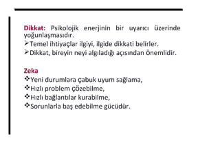 Dikkat: Psikolojik enerjinin bir uyarıcı üzerinde
yoğunlaşmasıdır.
Temel ihtiyaçlar ilgiyi, ilgide dikkati belirler.
Dikkat, bireyin neyi algıladığı açısından önemlidir.
Zeka
Yeni durumlara çabuk uyum sağlama,
Hızlı problem çözebilme,
Hızlı bağlantılar kurabilme,
Sorunlarla baş edebilme gücüdür.
 