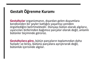 Gestalt Öğrenme Kuramı
Gestaltçılar organizmanın, dışardan gelen duyumlara
kendisinden bir şeyler kattığını yaşantıyı yeniden
örgütlediğini belirtmektedir. Dünyayı bütün olarak algılarız,
uyarıcıları birbirinden bağımsız parçalar olarak değil, anlamlı
bütünler biçiminde görürüz.
Gestaltçılara göre, bütün parçaların toplamından daha
fazladır ve birey, bütünü parçalara ayrıştırarak değil,
bütünlük içerisinde algılar.
 