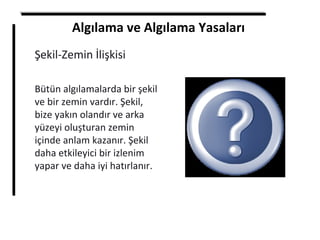 Algılama ve Algılama Yasaları
Şekil-Zemin İlişkisi
Bütün algılamalarda bir şekil
ve bir zemin vardır. Şekil,
bize yakın olandır ve arka
yüzeyi oluşturan zemin
içinde anlam kazanır. Şekil
daha etkileyici bir izlenim
yapar ve daha iyi hatırlanır.
 