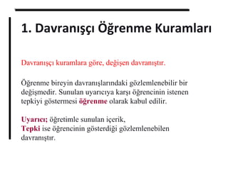 Davranışçı kuramlara göre, değişen davranıştır.
Öğrenme bireyin davranışlarındaki gözlemlenebilir bir
değişmedir. Sunulan uyarıcıya karşı öğrencinin istenen
tepkiyi göstermesi öğrenme olarak kabul edilir.
Uyarıcı; öğretimle sunulan içerik,
Tepki ise öğrencinin gösterdiği gözlemlenebilen
davranıştır.
1. Davranışçı Öğrenme Kuramları
 