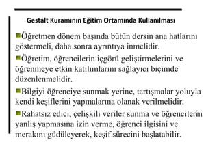 Gestalt Kuramının Eğitim Ortamında Kullanılması
Öğretmen dönem başında bütün dersin ana hatlarını
göstermeli, daha sonra ayrıntıya inmelidir.
Öğretim, öğrencilerin içgörü geliştirmelerini ve
öğrenmeye etkin katılımlarını sağlayıcı biçimde
düzenlenmelidir.
Bilgiyi öğrenciye sunmak yerine, tartışmalar yoluyla
kendi keşiflerini yapmalarına olanak verilmelidir.
Rahatsız edici, çelişkili veriler sunma ve öğrencilerin
yanlış yapmasına izin verme, öğrenci ilgisini ve
merakını güdüleyerek, keşif sürecini başlatabilir.
 