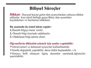Bilişsel Süreçler
Dikkat: Duyusal kayıta gelen tüm uyarıcılardan yalnızca dikkat
edilenler kısa süreli belleğe geçer.Birey tüm uyaranları
kaydedemez ve bazılarına odaklanır.
Bu aşamada üç temel işlem yapılır:
1.Önemli bilgiye karar verilir.
2. Önemli bilgi üzerinde odaklanılır.
3. Odaklanan bilgi,işleme alınır.
Öğrencilerin dikkatini çekmek için şunlar yapılabilir:
Görsel,işitsel ve dokunsal uyarıcılar kullanılmalıdır.
Sınıfta değişiklik yapılabilir, derse farklı başlanabilir, v.b.
Sonucu belli olmayan ilginç durumlar sunularak,öğrenciler
şaşırtılabilir.
 