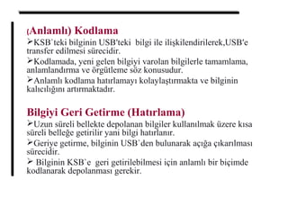 (Anlamlı) Kodlama
KSB`teki bilginin USB′teki bilgi ile ilişkilendirilerek,USB′e
transfer edilmesi sürecidir.
Kodlamada, yeni gelen bilgiyi varolan bilgilerle tamamlama,
anlamlandırma ve örgütleme söz konusudur.
Anlamlı kodlama hatırlamayı kolaylaştırmakta ve bilginin
kalıcılığını artırmaktadır.
Bilgiyi Geri Getirme (Hatırlama)
Uzun süreli bellekte depolanan bilgiler kullanılmak üzere kısa
süreli belleğe getirilir yani bilgi hatırlanır.
Geriye getirme, bilginin USB`den bulunarak açığa çıkarılması
sürecidir.
 Bilginin KSB`e geri getirilebilmesi için anlamlı bir biçimde
kodlanarak depolanması gerekir.
 