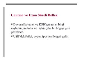 Unutma ve Uzun Süreli Bellek
Duyusal kayıttan ve KSB`ten atılan bilgi
kaybolur,unutulur ve hiçbir çaba bu bilgiyi geri
getiremez.
USB`deki bilgi, uygun ipuçları ile geri gelir.
 