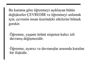 Bu kurama göre öğrenmeyi açıklayan bütün
değişkenler ÇEVREDİR ve öğrenmeyi anlamak
için, çevrenin insan üzerindeki etkilerini bilmek
gerekir.
Öğrenme, yaşantı ürünü nispeten kalıcı izli
davranış değişmesidir.
Öğrenme, uyarıcı ve davranışlar arasında kurulan
bir ilişkidir.
 