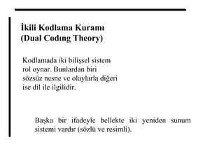 İkili Kodlama Kuramı
(Dual Codıng Theory)
Kodlamada iki bilişsel sistem
rol oynar. Bunlardan biri
sözsüz nesne ve olaylarla diğeri
ise dil ile ilgilidir.
Başka bir ifadeyle bellekte iki yeniden sunum
sistemi vardır (sözlü ve resimli).
 