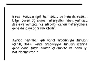 Birey, konuyla ilgili hem sözlü ve hem de resimli
bilgi içeren öğrenme materyallerinden, yalnızca
sözlü ve yalnızca resimli bilgi içeren materyallere
göre daha iyi öğrenmektedir.
Ayrıca resimle ilgili kanal aracılığıyla sunulan
içerik, sözlü kanal aracılığıyla sunulan içeriğe
göre daha fazla dikkat çekmekte ve daha iyi
hatırlanmaktadır.
 