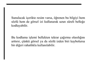 Sunulacak içerikte resim varsa, öğrenen bu bilgiyi hem
sözlü hem de görsel izi kullanarak uzun süreli belleğe
kodlayabilir.
Bu kodlama işlemi bellekten tekrar çağırma olasılığını
arttırır, çünkü görsel ya da sözlü izden biri kaybolursa
bir diğeri rahatlıkla kullanılabilir.
 