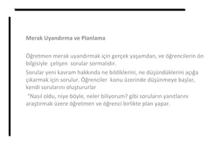 Merak Uyandırma ve Planlama
Öğretmen merak uyandırmak için gerçek yaşamdan, ve öğrencilerin ön
bilgisiyle çelişen sorular sormalıdır.
Sorular yeni kavram hakkında ne bildiklerini, ne düşündüklerini açığa
çıkarmak için sorulur. Öğrenciler konu üzerinde düşünmeye başlar,
kendi sorularını oluştururlar
“Nasıl oldu, niye böyle, neler biliyorum? gibi soruların yanıtlarını
araştırmak üzere öğretmen ve öğrenci birlikte plan yapar.
 