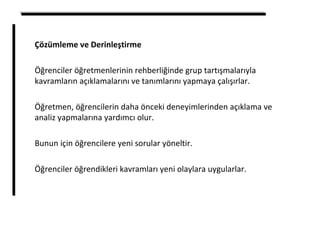 Çözümleme ve Derinleştirme
Öğrenciler öğretmenlerinin rehberliğinde grup tartışmalarıyla
kavramların açıklamalarını ve tanımlarını yapmaya çalışırlar.
Öğretmen, öğrencilerin daha önceki deneyimlerinden açıklama ve
analiz yapmalarına yardımcı olur.
Bunun için öğrencilere yeni sorular yöneltir.
Öğrenciler öğrendikleri kavramları yeni olaylara uygularlar.
 