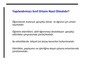 Öğrenilecek materyal gerçekçi olmalı ve öğrenci için anlam
taşımalıdır.
Öğretim etkinlikleri, aktif öğrenmeyi destekleyen gerçekçi
etkinlikler çerçevesinde yürütülmelidir.
Bu etkinliklerde bilişsel üst düzey becerileri kullanılmalıdır.
Etkinlikler, paylaşımcı ve işbirliğine dayalı çalışma ortamlarında
yürütülmelidir.
Yapılandırmacı Sınıf Ortamı Nasıl Olmalıdır?
 