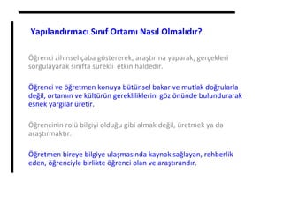 Öğrenci zihinsel çaba göstererek, araştırma yaparak, gerçekleri
sorgulayarak sınıfta sürekli etkin haldedir.
Öğrenci ve öğretmen konuya bütünsel bakar ve mutlak doğrularla
değil, ortamın ve kültürün gerekliliklerini göz önünde bulundurarak
esnek yargılar üretir.
Öğrencinin rolü bilgiyi olduğu gibi almak değil, üretmek ya da
araştırmaktır.
Öğretmen bireye bilgiye ulaşmasında kaynak sağlayan, rehberlik
eden, öğrenciyle birlikte öğrenci olan ve araştırandır.
Yapılandırmacı Sınıf Ortamı Nasıl Olmalıdır?
 