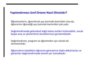 Öğretmenlerin, öğrenilecek şey üzerinde kontrolleri olsa da,
öğrencinin öğrendiği şey üzerinde kontrolleri çok azdır.
Değerlendirmede geleneksel kağıt kalem testleri kullanılabilir, ancak
başka araç ve yöntemlerle desteklenmesi gerekmektedir.
Değerlendirme, program ve öğretimden ayrı olarak ele
alınmamalıdır.
Öğrencilerin katıldıkları öğrenme görevlerine ilişkin dökümanlar ve
gözlemler değerlendirmede önemli yer tutmaktadır.
Yapılandırmacı Sınıf Ortamı Nasıl Olmalıdır?
 