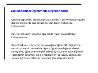 Çalışma yaprakları, proje çalışmaları, sunular, performans sınavları,
değişik biçimlerde kısa cevaplı sorular değerlendirmede
kullanılabilir.
Öğrenci gelişimini yansıtan öğrenci dosyaları da (portfolyo)
kullanılmalıdır.
Değerlendirme sistemi öğrencinin öğrendiğini çoklu biçimlerde
yansıtmasına izin vermelidir. Ayrıca öğretmen değerlendirme
sonuçlarını, öğretime rehberlik etmesi için kullanmalıdır. Eğitimci
“öğrencinin gelişmesi için ne yapmalıyım” sorusunu sormalı, bir
sonraki öğrenme ortamını bu yanıta göre düzenlemelidir.
Yapılandırmacı Öğrenmede Değerlendirme
 
