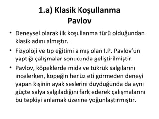 1.a) Klasik Koşullanma
Pavlov
• Deneysel olarak ilk koşullanma türü olduğundan
klasik adını almıştır.
• Fizyoloji ve tıp eğitimi almış olan I.P. Pavlov’un
yaptığı çalışmalar sonucunda geliştirilmiştir.
• Pavlov, köpeklerde mide ve tükrük salgılarını
incelerken, köpeğin henüz eti görmeden deneyi
yapan kişinin ayak seslerini duyduğunda da aynı
güçte salya salgıladığını fark ederek çalışmalarını
bu tepkiyi anlamak üzerine yoğunlaştırmıştır.
 