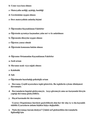 b- Uzun veya kısa olması

c- Materyalin netliği, açıklığı, basitliği

d- Gereksinime uygun olması

e- Ders materyalinin anlatılış biçimi



3- Öğretenden Kaynaklanan Faktörler

a- Öğretenin ayrıntıya kaçmadan yalın net ve öz anlatılması

b- Öğrenenin düzeyine uygun olması

c- Öğreten yansız olmalı

d- Öğretenin konusuna hakim olması



4- Öğrenme Ortamından Kaynaklanan Faktörler

a- Sesli ortam

b- Havanın sıcak veya soğuk olması

c- Kalabalık

d- Işık

e- Öğretmenin hazırladığı psikolojik ortam

e    Davranış: Çeşitli uyarıcılara tepki gösteririz. Bu tepkilerin eyleme dönüşmesi
    davranıştır.

d Davranışların hepsini gözleyemeyiz. Acıyı göremeyiz ama acı karşısında bireyin
 yaptığı davranışı gözleyebiliriz.

y    Hayal kurmada bir davranıştır.

     Uyarıcı: Organizmayı harekete geçirebilecek olan her tür olay iç ve dış kaynaklı
    olabilir.Uyarıcıların anlamı kişiden kişiye değişebilir.

o     Niçin davranışçı kuram deniyor? Çünkü sırf gözlenebilen davranışlarla
    ilgilendiği için
 