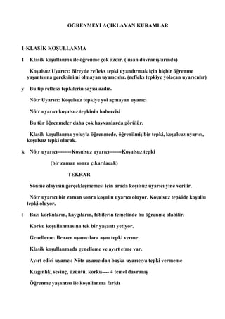 ÖĞRENMEYİ AÇIKLAYAN KURAMLAR



1-KLASİK KOŞULLANMA

1    Klasik koşullanma ile öğrenme çok azdır. (insan davranışlarında)

     Koşulsuz Uyarıcı: Bireyde refleks tepki uyandırmak için hiçbir öğrenme
    yaşantısına gereksinimi olmayan uyarıcıdır. (refleks tepkiye yolaçan uyarıcıdır)

y    Bu tip refleks tepkilerin sayısı azdır.

     Nötr Uyarıcı: Koşulsuz tepkiye yol açmayan uyarıcı

     Nötr uyarıcı koşulsuz tepkinin habercisi

     Bu tür öğrenmeler daha çok hayvanlarda görülür.

     Klasik koşullanma yoluyla öğrenmede, öğrenilmiş bir tepki, koşulsuz uyarıcı,
    koşulsuz tepki olacak.

k Nötr uyarıcı--------Koşulsuz uyarıcı-------Koşulsuz tepki

              (bir zaman sonra çıkarılacak)

                       TEKRAR

     Sönme olayının gerçekleşmemesi için arada koşılsuz uyarıcı yine verilir.

     Nötr uyarıcı bir zaman sonra koşullu uyarıcı oluyor. Koşulsuz tepkide koşullu
    tepki oluyor.

t    Bazı korkuların, kaygıların, fobilerin temelinde bu öğrenme olabilir.

     Korku koşullanmasına tek bir yaşantı yetiyor.

     Genelleme: Benzer uyarıcılara aynı tepki verme

     Klasik koşullanmada genelleme ve ayırt etme var.

     Ayırt edici uyarıcı: Nötr uyarıcıdan başka uyarıcıya tepki vermeme

     Kızgınlık, sevinç, üzüntü, korku---- 4 temel davranış

     Öğrenme yaşantısı ile koşullanma farklı
 