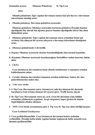 Ortamdan uyarıcı          Olumsuz Pekiştirme       II. Tip Ceza

           çıkar

     Olumlu pekiştirme: Eğer yapılan davranışın sonucu kişi için hoş ise o davranışın
    tekrarlanma olasılığı artar.

t    Olumlu pekiştireç: Davranışı pekiştiren uyarıcıdır.

     Olumsuz pekiştireç: Olumsuz uyarıcıdan kurtaran pekiştireç Örneğin başımız
    ağrıdığında ilaç alırsak baş ağrımız geçerse başımız ağrıdığında tekrar ilaç alma
    ihtimalimiz artar.

i    Olumsuz pekiştirme: Eğer yapılan davranıştan sonra ortamdan bizim için
    sevimsiz, hoş olmayan bir uyarıcı çıkıyorsa o davranışı tekrarlama olasılığımız
    artar.

a    Olumsuz pekiştirmede 2 alt özellik

a- Kaçma: Olumsuz uyarıcıyla yüzyüze karşılaşıldığında olan normal kaçmadır.

b- Kaçınma: Olumsuz uyarıcıyla karşılaşacağınız farkedilirse ondan kaçırma, önlem
  alma

a    CEZA

     Ceza istenmeyen davranışların baskı altında tutulmasına ve tamamen ortadan
    kaldırılmasına çalışır.

k Cezalar olumsuz davranışları tamamen ortadan kaldırmaz. Sadece bir süre
 gösterilmemesine neden olur.

g    2 tür ceza vardır.

1- I. Tip Ceza: Davranıştan sonra, istenmeyen yada hoş olmayan bir durumla
   karşılaşırız.Yani ortama olumsuz bir uyarıcı girer. Trafik kazası, dayak

2- II: Tip Ceza: Davranıştan sonra iyi, zevk veren bir durumun yada ödülün
   ortamdan çekilmesiyle uygulanır. Sevgi esirgemesi, hapse girmesi ile kişinin
   özgürlüğünün elinden alınması

ö    NOT: Ceza bizim yorumumuza göre I. Tip veya II. Tip ceza olma niteliği kazanır.

     Ceza Verilmesi Gerekiyorsa:

1- Ceza geciktirilmemelidir. Ceza istenmeyen davranışın hemen ardından
verilmelidir. Örneğin hafta içinde yapılan hatalar toplanarak hafta sonunda ceza
işlemine geçilmemelidir.
 