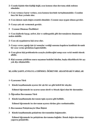 2- Cezada kişinin tüm kişiliği değil, ceza konusu olan davranış odak noktası
   olmalıdır.

3- Ceza vermeye karar verince, ceza konusu üzerinde tartışılmamalıdır. Cezadan
   önce bir ikaz yerinde olur.

4- Ceza işlenen suçla doğru orantılı olmalıdır. Cezanın suça uygun olması gerekir.

5- Cezayı çok sık vermemek gerekir.

5    Cezanın Olumsuz Özellikleri

1- Ceza kişilerde kaygı, nefret, kin ve saldırganlık gibi davranışların oluşmasına
neden olabilir.

2- Ceza sık uygulanırsa kişi arsız olur.

3- Cezayı veren yaptığı işin iyi sonuçlar verdiği sanısına kapılırsa kendisini devamlı
   bir ceza verme girdabına kaptırılabilir.

4- Ceza gören kişi problemlerin cezayla çözüleceğini sanıp ceza verici model olarak
   albilir.

5- Kişi cezasını çektikten sonra suçumun bedelini ödedim, başka düzeltilecek bir şey
   yok diye düşünebilir.



KLASİK ŞARTLANMAYLA EDİMSEL ÖĞRENME ARASINDAKİ FARKLAR



1- Uyarıcının Türü

1    Klasik koşullanmada uyarıcı bir ışk bir ses gibi belirli bir olaydır.

     Edimsel öğrenmede ise uyarıcı uzun süreli ve birçok öğesi olan bir durumdur.

2- Öğrenilen Davranımın Türü

2    Klasik koşullanmada davranım tıpkı uyarıcı gibi bellidir.

     Edimsel öğrenmede ise davranım uyarıcı türüne göre rastlantısaldır.

3- Davranımın Pekiştirmeyle Olan İlişkisi

3    Klasik koşullanmada pekiştirme davranımdan bağımsızdır.

     Edimsel öğrenmede ise pekiştirme davranıma bağlıdır. Denek doğru davranışı
    yaparsa pekiştirilir.
 