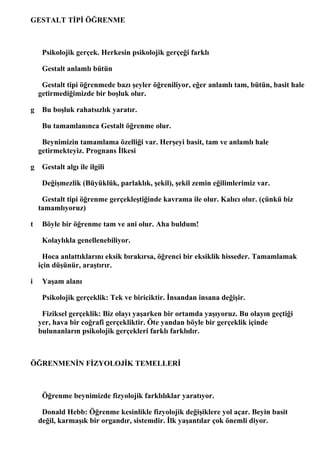 GESTALT TİPİ ÖĞRENME



     Psikolojik gerçek. Herkesin psikolojik gerçeği farklı

     Gestalt anlamlı bütün

     Gestalt tipi öğrenmede bazı şeyler öğreniliyor, eğer anlamlı tam, bütün, basit hale
    getirmediğimizde bir boşluk olur.

g    Bu boşluk rahatsızlık yaratır.

     Bu tamamlanınca Gestalt öğrenme olur.

     Beynimizin tamamlama özelliği var. Herşeyi basit, tam ve anlamlı hale
    getirmekteyiz. Prognans İlkesi

g    Gestalt algı ile ilgili

     Değişmezlik (Büyüklük, parlaklık, şekil), şekil zemin eğilimlerimiz var.

     Gestalt tipi öğrenme gerçekleştiğinde kavrama ile olur. Kalıcı olur. (çünkü biz
    tamamlıyoruz)

t    Böyle bir öğrenme tam ve ani olur. Aha buldum!

     Kolaylıkla genellenebiliyor.

      Hoca anlattıklarını eksik bırakırsa, öğrenci bir eksiklik hisseder. Tamamlamak
    için düşünür, araştırır.

i    Yaşam alanı

     Psikolojik gerçeklik: Tek ve biriciktir. İnsandan insana değişir.

     Fiziksel gerçeklik: Biz olayı yaşarken bir ortamda yaşıyoruz. Bu olayın geçtiği
    yer, hava bir coğrafi gerçekliktir. Öte yandan böyle bir gerçeklik içinde
    bulunanların psikolojik gerçekleri farklı farklıdır.



ÖĞRENMENİN FİZYOLOJİK TEMELLERİ



     Öğrenme beynimizde fizyolojik farklılıklar yaratıyor.

     Donald Hebb: Öğrenme kesinlikle fizyolojik değişiklere yol açar. Beyin basit
    değil, karmaşık bir organdır, sistemdir. İlk yaşantılar çok önemli diyor.
 