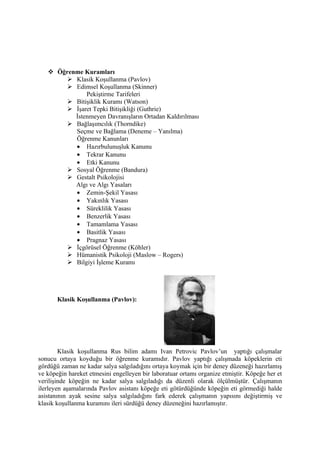  Öğrenme Kuramları
         Klasik Koşullanma (Pavlov)
         Edimsel Koşullanma (Skinner)
              Pekiştirme Tarifeleri
         Bitişiklik Kuramı (Watson)
         İşaret Tepki Bitişikliği (Guthrie)
          İstenmeyen Davranışların Ortadan Kaldırılması
         Bağlaşımcılık (Thorndike)
          Seçme ve Bağlama (Deneme – Yanılma)
          Öğrenme Kanunları
          • Hazırbulunuşluk Kanunu
          • Tekrar Kanunu
          • Etki Kanunu
         Sosyal Öğrenme (Bandura)
         Gestalt Psikolojisi
          Algı ve Algı Yasaları
          • Zemin-Şekil Yasası
          • Yakınlık Yasası
          • Süreklilik Yasası
          • Benzerlik Yasası
          • Tamamlama Yasası
          • Basitlik Yasası
          • Pragnaz Yasası
         İçgörüsel Öğrenme (Köhler)
         Hümanistik Psikoloji (Maslow – Rogers)
         Bilgiyi İşleme Kuramı




       Klasik Koşullanma (Pavlov):




        Klasik koşullanma Rus bilim adamı Ivan Petrovic Pavlov’un yaptığı çalışmalar
sonucu ortaya koyduğu bir öğrenme kuramıdır. Pavlov yaptığı çalışmada köpeklerin eti
gördüğü zaman ne kadar salya salgıladığını ortaya koymak için bir deney düzeneği hazırlamış
ve köpeğin hareket etmesini engelleyen bir laboratuar ortamı organize etmiştir. Köpeğe her et
verilişinde köpeğin ne kadar salya salgıladığı da düzenli olarak ölçülmüştür. Çalışmanın
ilerleyen aşamalarında Pavlov asistanı köpeğe eti götürdüğünde köpeğin eti görmediği halde
asistanının ayak sesine salya salgıladığını fark ederek çalışmanın yapısını değiştirmiş ve
klasik koşullanma kuramını ileri sürdüğü deney düzeneğini hazırlamıştır.
 