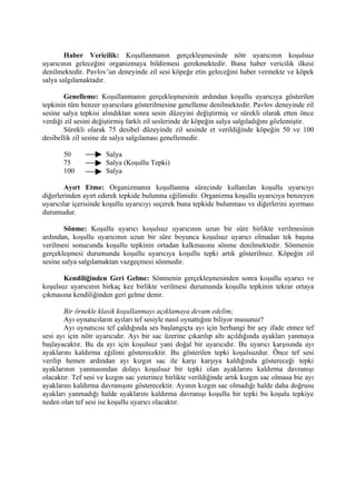 Haber Vericilik: Koşullanmanın gerçekleşmesinde nötr uyarıcının koşulsuz
uyarıcının geleceğini organizmaya bildirmesi gerekmektedir. Buna haber vericilik ilkesi
denilmektedir. Pavlov’un deneyinde zil sesi köpeğe etin geleceğini haber vermekte ve köpek
salya salgılamaktadır.

       Genelleme: Koşullanmanın gerçekleşmesinin ardından koşullu uyarıcıya gösterilen
tepkinin tüm benzer uyarıcılara gösterilmesine genelleme denilmektedir. Pavlov deneyinde zil
sesine salya tepkisi alındıktan sonra sesin düzeyini değiştirmiş ve sürekli olarak etten önce
verdiği zil sesini değiştirmiş farklı zil seslerinde de köpeğin salya salgıladığını gözlemiştir.
       Sürekli olarak 75 desibel düzeyinde zil sesinde et verildiğinde köpeğin 50 ve 100
desibellik zil sesine de salya salgılaması genellemedir.

       50             Salya
       75             Salya (Koşullu Tepki)
       100            Salya

        Ayırt Etme: Organizmanın koşullanma sürecinde kullanılan koşullu uyarıcıyı
diğerlerinden ayırt ederek tepkide bulunma eğilimidir. Organizma koşullu uyarıcıya benzeyen
uyarıcılar içerisinde koşullu uyarıcıyı seçerek buna tepkide bulunması ve diğerlerini ayırması
durumudur.

        Sönme: Koşullu uyarıcı koşulsuz uyarıcının uzun bir süre birlikte verilmesinin
ardından, koşullu uyarıcının uzun bir süre boyunca koşulsuz uyarıcı olmadan tek başına
verilmesi sonucunda koşullu tepkinin ortadan kalkmasına sönme denilmektedir. Sönmenin
gerçekleşmesi durumunda koşullu uyarıcıya koşullu tepki artık gösterilmez. Köpeğin zil
sesine salya salgılamaktan vazgeçmesi sönmedir.

       Kendiliğinden Geri Gelme: Sönmenin gerçekleşmesinden sonra koşullu uyarıcı ve
koşulsuz uyarıcının birkaç kez birlikte verilmesi durumunda koşullu tepkinin tekrar ortaya
çıkmasına kendiliğinden geri gelme denir.

        Bir örnekle klasik koşullanmayı açıklamaya devam edelim;
        Ayı oynatıcıların ayıları tef sesiyle nasıl oynattığını biliyor musunuz?
        Ayı oynatıcısı tef çaldığında ses başlangıçta ayı için herhangi bir şey ifade etmez tef
sesi ayı için nötr uyarıcıdır. Ayı bir sac üzerine çıkarılıp altı açıldığında ayakları yanmaya
başlayacaktır. Bu da ayı için koşulsuz yani doğal bir uyarıcıdır. Bu uyarıcı karşısında ayı
ayaklarını kaldırma eğilimi gösterecektir. Bu gösterilen tepki koşulsuzdur. Önce tef sesi
verilip hemen ardından ayı kızgın sac ile karşı karşıya kaldığında göstereceği tepki
ayaklarının yanmasından dolayı koşulsuz bir tepki olan ayaklarını kaldırma davranışı
olacaktır. Tef sesi ve kızgın sac yeterince birlikte verildiğinde artık kızgın sac olmasa bie ayı
ayaklarını kaldırma davranışını gösterecektir. Ayının kızgın sac olmadığı halde daha doğrusu
ayakları yanmadığı halde ayaklarını kaldırma davranışı koşullu bir tepki bu koşulu tepkiye
neden olan tef sesi ise koşullu uyarıcı olacaktır.
 