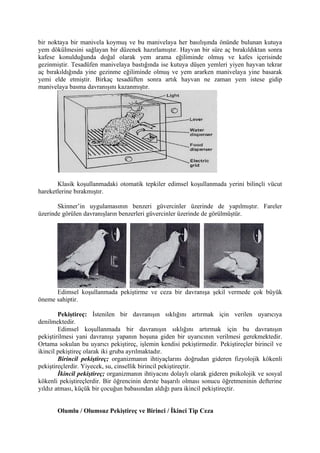 bir noktaya bir manivela koymuş ve bu manivelaya her basılışında önünde bulunan kutuya
yem dökülmesini sağlayan bir düzenek hazırlamıştır. Hayvan bir süre aç bırakıldıktan sonra
kafese konulduğunda doğal olarak yem arama eğiliminde olmuş ve kafes içerisinde
gezinmiştir. Tesadüfen manivelaya bastığında ise kutuya düşen yemleri yiyen hayvan tekrar
aç bırakıldığında yine gezinme eğiliminde olmuş ve yem ararken manivelaya yine basarak
yemi elde etmiştir. Birkaç tesadüften sonra artık hayvan ne zaman yem istese gidip
manivelaya basma davranışını kazanmıştır.




       Klasik koşullanmadaki otomatik tepkiler edimsel koşullanmada yerini bilinçli vücut
hareketlerine bırakmıştır.

       Skinner’in uygulamasının benzeri güvercinler üzerinde de yapılmıştır. Fareler
üzerinde görülen davranışların benzerleri güvercinler üzerinde de görülmüştür.




      Edimsel koşullanmada pekiştirme ve ceza bir davranışa şekil vermede çok büyük
öneme sahiptir.

        Pekiştireç: İstenilen bir davranışın sıklığını artırmak için verilen uyarıcıya
denilmektedir.
        Edimsel koşullanmada bir davranışın sıklığını artırmak için bu davranışın
pekiştirilmesi yani davranışı yapanın hoşuna giden bir uyarıcının verilmesi gerekmektedir.
Ortama sokulan bu uyarıcı pekiştireç, işlemin kendisi pekiştirmedir. Pekiştireçler birincil ve
ikincil pekiştireç olarak iki gruba ayrılmaktadır.
        Birincil pekiştireç; organizmanın ihtiyaçlarını doğrudan gideren fizyolojik kökenli
pekiştireçlerdir. Yiyecek, su, cinsellik birincil pekiştireçtir.
        İkincil pekiştireç; organizmanın ihtiyacını dolaylı olarak gideren psikolojik ve sosyal
kökenli pekiştireçlerdir. Bir öğrencinin derste başarılı olması sonucu öğretmeninin defterine
yıldız atması, küçük bir çocuğun babasından aldığı para ikincil pekiştireçtir.


       Olumlu / Olumsuz Pekiştireç ve Birinci / İkinci Tip Ceza
 