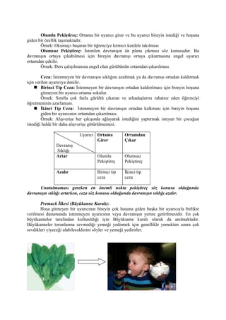 Olumlu Pekiştireç: Ortama bir uyarıcı girer ve bu uyarıcı bireyin istediği ve hoşuna
giden bir özellik taşımaktadır.
       Örnek: Okumayı başaran bir öğrenciye kırmızı kurdele takılması
       Olumsuz Pekiştireç: İstenilen davranışın ön plana çıkması söz konusudur. Bu
davranışın ortaya çıkabilmesi için bireyin davranışı ortaya çıkarmasına engel uyarıcı
ortamdan çekilir.
       Örnek: Ders çalışılmasına engel olan gürültünün ortamdan çıkarılması.

        Ceza: İstenmeyen bir davranışın sıklığını azaltmak ya da davranışı ortadan kaldırmak
için verilen uyarıcıya denilir.
     Birinci Tip Ceza: İstenmeyen bir davranışın ortadan kaldırılması için bireyin hoşuna
        gitmeyen bir uyarıcı ortama sokulur.
        Örnek: Sınıfta çok fazla gürültü çıkaran ve arkadaşlarını rahatsız eden öğrenciyi
öğretmeninin azarlaması.
     İkinci Tip Ceza: İstenmeyen bir davranışın ortadan kalkması için bireyin hoşuna
        giden bir uyarıcının ortamdan çıkarılması.
        Örnek: Alışverişe her çıkışında ağlayarak istediğini yaptırmak isteyen bir çocuğun
istediği halde bir daha alışverişe götürülmemesi.

                            Uyarıcı Ortama          Ortamdan
                                    Girer           Çıkar
               Davranış
               Sıklığı
               Artar                 Olumlu         Olumsuz
                                     Pekiştireç     Pekiştireç

               Azalır                Birinci tip    İkinci tip
                                     ceza           ceza

      Unutulmaması gereken en önemli nokta pekiştireç söz konusu olduğunda
davranışın sıklığı artarken, ceza söz konusu olduğunda davranışın sıklığı azalır.

       Premack İlkesi (Büyükanne Kuralı):
       Hoşa gitmeyen bir uyarıcının bireyin çok hoşuna giden başka bir uyarıcıyla birlikte
verilmesi durumunda istenmeyen uyarıcının veya davranışın yerine getirilmesidir. En çok
büyükanneler tarafından kullanıldığı için Büyükanne kuralı olarak da anılmaktadır.
Büyükanneler torunlarına sevmediği yemeği yedirmek için genellikle yemekten sonra çok
sevdikleri yiyeceği alabileceklerini söyler ve yemeği yedirirler.
 