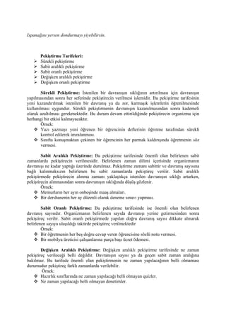 Ispanağını yersen dondurmayı yiyebilirsin.



       Pekiştirme Tarifeleri:
      Sürekli pekiştirme
      Sabit aralıklı pekiştirme
      Sabit oranlı pekiştirme
      Değişken aralıklı pekiştirme
      Değişken oranlı pekiştirme

        Sürekli Pekiştirme: İstenilen bir davranışın sıklığının artırılması için davranışın
yapılmasından sonra her seferinde pekiştirecin verilmesi işlemidir. Bu pekiştirme tarifesinin
yeni kazandırılmak istenilen bir davranış ya da zor, karmaşık işlemlerin öğrenilmesinde
kullanılması uygundur. Sürekli pekiştirmenin davranışın kazanılmasından sonra kademeli
olarak azaltılması gerekmektedir. Bu durum devam ettirildiğinde pekiştirecin organizma için
herhangi bir etkisi kalmayacaktır.
        Örnek:
     Yazı yazmayı yeni öğrenen bir öğrencinin defterinin öğretme tarafından sürekli
        kontrol edilerek imzalanması.
     Sınıfta konuşmaktan çekinen bir öğrencinin her parmak kaldırışında öğretmenin söz
        vermesi.

        Sabit Aralıklı Pekiştirme: Bu pekiştirme tarifesinde önemli olan belirlenen sabit
zamanlarda pekiştirecin verilmesidir. Belirlenen zaman dilimi içerisinde organizmanın
davranışı ne kadar yaptığı üzerinde durulmaz. Pekiştirme zamanı sabittir ve davranış sayısına
bağlı kalınmaksızın belirlenen bu sabit zamanlarda pekiştireç verilir. Sabit aralıklı
pekiştirmede pekiştirecin alınma zamanı yaklaştıkça istenilen davranışın sıklığı artarken,
pekiştirecin alınmasından sonra davranışın sıklığında düşüş gözlenir.
        Örnek:
    Memurların her ayın onbeşinde maaş almaları.
    Bir dershanenin her ay düzenli olarak deneme sınavı yapması.

        Sabit Oranlı Pekiştirme: Bu pekiştirme tarifesinde ise önemli olan belirlenen
davranış sayısıdır. Organizmanın belirlenen sayıda davranışı yerine getirmesinden sonra
pekiştireç verilir. Sabit oranlı pekiştirmede yapılan doğru davranış sayısı dikkate alınarak
belirlenen sayıya ulaşıldığı taktirde pekiştireç verilmektedir
        Örnek:
     Bir öğretmenin her beş doğru cevap veren öğrencisine sözlü notu vermesi.
     Bir mobilya üreticisi çalışanlarına parça başı ücret ödemesi.

        Değişken Aralıklı Pekiştirme: Değişken aralıklı pekiştirme tarifesinde ne zaman
pekiştireç verileceği belli değildir. Davranışın sayısı ya da geçen sabit zaman aralığına
bakılmaz. Bu tarifede önemli olan pekiştirmenin ne zaman yapılacağının belli olmaması
durumudur pekiştireç farklı zamanlarda verilebilir.
         Örnek:
    Hazırlık sınıflarında ne zaman yapılacağı belli olmayan quizler.
    Ne zaman yapılacağı belli olmayan denetimler.
 