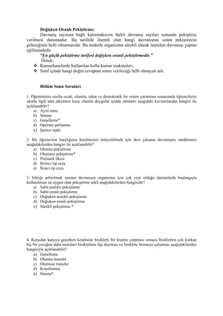 Değişken Oranlı Pekiştirme:
       Davranış sayısına bağlı kalınmaksızın farklı davranış sayıları sonunda pekiştireç
verilmesi durumudur. Bu tarifede önemli olan hangi davranıştan sonra pekiştirecin
geleceğinin belli olmamasıdır. Bu nedenle organizma sürekli olarak istenilen davranışı yapma
eğilimindedir.
       “En güçlü pekiştirme tarifesi değişken oranlı pekiştirmedir.”
        Örnek:
     Kumarhanelerde kullanılan kollu kumar makineleri.
     Sınıf içinde hangi doğru cevaptan sonra verileceği belli olmayan artı.


        Bölüm Sonu Soruları

1. Öğretmenin sınıfta sıcak, olumlu, rahat ve demokratik bir ortam yaratması sonucunda öğrencilerin
okulla ilgili tüm etkenlere karşı olumlu duygular içinde olmaları aşağıdaki kavramlardan hangisi ile
açıklanabilir?
    a) Ayırt etme
    b) Sönme
    c) Genelleme*
    d) Operant şartlanma
    e) Şartsız tepki

2. Bir öğrencinin harçlığının kesilmesini önleyebilmek için ders çalışma davranışını sürdürmesi
aşağıdakilerden hangisi ile açıklanabilir?
    a) Olumlu pekiştirme
    b) Olumsuz pekiştirme*
    c) Premack ilkesi
    d) Birinci tip ceza
    e) İkinci tip ceza

3. Sıklığı arttırılmak istenen davranışın organizma için çok yeni olduğu durumlarda başlangıçta
kullanılması en uygun olan pekiştirme şekli aşağıdakilerden hangisidir?
    a) Sabit aralıklı pekiştirme
    b) Sabit oranlı pekiştirme
    c) Değişken aralıklı pekiştirme
    d) Değişken oranlı pekiştirme
    e) Sürekli pekiştirme *




4. Karşıdan karşıya geçerken kendisine bisikletli bir kişinin çarpması sonucu bisikletten çok korkan
hiç bir çocuğun daha sonraları bisikletlere ilgi duyması ve bisiklete binmeye çalışması aşağıdakilerden
hangisiyle açıklanabilir?
    a) Genelleme
    b) Olumlu transfer
    c) Olumsuz transfer
    d) Koşullanma
    e) Sönme*
 