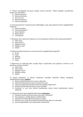 5. “Ortama sokulduğunda davranışın sıklığını arttıran uyarıcıdır.” İfadesi aşağıdaki seçeneklerden
hangisi için söylenebilir?
    a) Olumlu pekiştireç*
    b) Olumsuz pekiştireç
    c) İkinci tip ceza
    d) Olumlu pekiştirme
    e) Olumsuz pekiştirme

6. İnsan davranışlarının sonuçlarına göre şekillendiğine vurgu yapan öğrenme kuramı aşağıdakilerden
hangisidir?
     a) Klasik koşullama
     b) Edimsel koşullama*
     c) Sosyal öğrenme
     d) Bilgiyi işleme
     e) Tam öğrenme

7. Memurlara aylık olarak ücret ödenmesi ne tür bir pekiştirme tarifesine örnek olarak gösterilebilir?
    a) Sabit oranlı
    b) Sabit aralıklı*
    c) Değişken aralıklı
    d) Değişken oranlı
    e) Sürekli

8. Edimsel koşullama kuramının en önemli temsilcisi aşağıdakilerden hangisidir?
    a) Pavlov
    b) Piaget
    c) Bandura
    d) Skinner*
    e) Gagne

9. Öğrencilere her defasında farklı sayıdaki doğru cevaplarından sonra pekiştireç verilmesi ne tür
pekiştirme tarifesine örnektir?
    a) Sabit oranlı
    b) Sabit aralıklı
    c) Değişken oranlı*
    d) Değişken aralıklı
    e) Sürekli

10. Klasik koşullanma ve edimsel koşullanma arasındaki farklılıklar dikkate alındığında
aşağıdakilerden hangisi yanlıştır?
    a) Klasik koşullanmada davranış uyarıcıyı takip eder
    b) Edimsel koşullanmada davranış uyarıcıdan önce gelir
    c) Edimsel koşullanmada pekiştirme gösterilen tepkiden bağımsızdır*
    d) Edimsel koşullanmada davranışın sonucu önemlidir
    e) Genelleme ve ayırt etme edimsel koşullanmada istemli, klasik koşullanmada istemsiz
        tepkilerdir.

11. Pekiştireçle ilgili olarak aşağıdakilerden hangisi söylenemez?
    a) Pekiştireç istenilen davranışın hemen öncesinde verilmelidir*
    b) Niçin pekiştireç verildiği öğrenciye bildirilmelidir
    c) Pekiştireçlerin değeri öğrenciden öğrenciye değişir
    d) Pekiştireç yeni ve güç davranışların kazandırılmasında daha sık verilmelidir
    e) Davranış öğrenildikten sonra pekiştireçler azaltılmalıdır
 