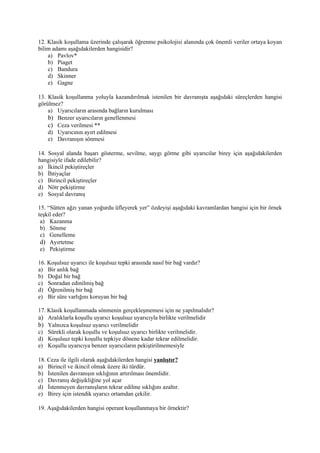 12. Klasik koşullama üzerinde çalışarak öğrenme psikolojisi alanında çok önemli veriler ortaya koyan
bilim adamı aşağıdakilerden hangisidir?
    a) Pavlov*
    b) Piaget
    c) Bandura
    d) Skinner
    e) Gagne

13. Klasik koşullanma yoluyla kazandırılmak istenilen bir davranışta aşağıdaki süreçlerden hangisi
görülmez?
    a) Uyarıcıların arasında bağların kurulması
    b) Benzer uyarıcıların genellenmesi
    c) Ceza verilmesi **
    d) Uyarıcının ayırt edilmesi
    e) Davranışın sönmesi

14. Sosyal alanda başarı gösterme, sevilme, saygı görme gibi uyarıcılar birey için aşağıdakilerden
hangisiyle ifade edilebilir?
a) İkincil pekiştireçler
b) İhtiyaçlar
c) Birincil pekiştireçler
d) Nötr pekiştirme
e) Sosyal davranış

15. “Sütten ağzı yanan yoğurdu üfleyerek yer” özdeyişi aşağıdaki kavramlardan hangisi için bir örnek
teşkil eder?
 a) Kazanma
 b) Sönme
 c) Genelleme
 d) Ayırtetme
 e) Pekiştirme

16. Koşulsuz uyarıcı ile koşulsuz tepki arasında nasıl bir bağ vardır?
a) Bir anlık bağ
b) Doğal bir bağ
c) Sonradan edinilmiş bağ
d) Öğrenilmiş bir bağ
e) Bir süre varlığını koruyan bir bağ

17. Klasik koşullanmada sönmenin gerçekleşmemesi için ne yapılmalıdır?
a) Aralıklarla koşullu uyarıcı koşulsuz uyarıcıyla birlikte verilmelidir
b) Yalnızca koşulsuz uyarıcı verilmelidir
c) Sürekli olarak koşullu ve koşulsuz uyarıcı birlikte verilmelidir.
d) Koşulsuz tepki koşullu tepkiye dönene kadar tekrar edilmelidir.
e) Koşullu uyarıcıya benzer uyarıcıların pekiştirilmemesiyle

18. Ceza ile ilgili olarak aşağıdakilerden hangisi yanlıştır?
a) Birincil ve ikincil olmak üzere iki türdür.
b) İstenilen davranışın sıklığının artırılması önemlidir.
c) Davranış değişikliğine yol açar
d) İstenmeyen davranışların tekrar edilme sıklığını azaltır.
e) Birey için istendik uyarıcı ortamdan çekilir.

19. Aşağıdakilerden hangisi operant koşullanmaya bir örnektir?
 