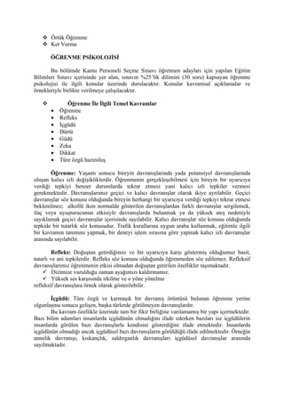  Örtük Öğrenme
    Ket Vurma

       ÖĞRENME PSİKOLOJİSİ

       Bu bölümde Kamu Personeli Seçme Sınavı öğretmen adayları için yapılan Eğitim
Bilimleri Sınavı içerisinde yer alan, sınavın %25’lik dilimini (30 soru) kapsayan öğrenme
psikolojisi ile ilgili konular üzerinde durulacaktır. Konular kavramsal açıklamalar ve
örnekleriyle birlikte verilmeye çalışılacaktır.

             Öğrenme İle İlgili Temel Kavramlar
       •   Öğrenme
       •   Refleks
       •   İçgüdü
       •   Dürtü
       •   Güdü
       •   Zeka
       •   Dikkat
       •   Türe özgü hazıroluş

       Öğrenme: Yaşantı sonucu bireyin davranışlarında yada potansiyel davranışlarında
oluşan kalıcı izli değişikliklerdir. Öğrenmenin gerçekleşebilmesi için bireyin bir uyarıcıya
verdiği tepkiyi benzer durumlarda tekrar etmesi yani kalıcı izli tepkiler vermesi
gerekmektedir. Davranışlarımız geçici ve kalıcı davranışlar olarak ikiye ayrılabilir. Geçici
davranışlar söz konusu olduğunda bireyin herhangi bir uyarıcıya verdiği tepkiyi tekrar etmesi
beklenilmez; alkollü iken normalde gösterilen davranışlardan farklı davranışlar sergilemek,
ilaç veya uyuşturucunun etkisiyle davranışlarda bulunmak ya da yüksek ateş nedeniyle
sayıklamak geçici davranışlar içerisinde sayılabilir. Kalıcı davranışlar söz konusu olduğunda
tepkide bir tutarlık söz konusudur. Trafik kurallarına uygun araba kullanmak, eğitimle ilgili
bir kavramın tanımını yapmak, bir deneyi işlem sırasına göre yapmak kalıcı izli davranışlar
arasında sayılabilir.

        Refleks: Doğuştan getirdiğimiz ve bir uyarıcıya karşı göstermiş olduğumuz basit,
tutarlı ve ani tepkilerdir. Refleks söz konusu olduğunda öğrenmeden söz edilemez. Refleksif
davranışlarımız öğrenmenin etkisi olmadan doğuştan getirilen özellikler taşımaktadır.
     Dizimize vurulduğu zaman ayağımızı kaldırmamız.
     Yüksek ses karşısında irkilme ve o yöne yönelme
refleksif davranışlara örnek olarak gösterilebilir.

       İçgüdü: Türe özgü ve karmaşık bir davranış örüntüsü bulunan öğrenme yerine
olgunlaşma sonucu gelişen, başka türlerde görülmeyen davranışlardır.
       Bu kavram özellikle üzerinde tam bir fikir birliğine varılamamış bir yapı içermektedir.
Bazı bilim adamları insanlarda içgüdünün olmadığını ifade ederken bazıları ise içgüdülerin
insanlarda görülen bazı davranışlarla kendisini gösterdiğini ifade etmektedir. İnsanlarda
içgüdünün olmadığı ancak içgüdüsel bazı davranışların görüldüğü ifade edilmektedir. Örneğin
annelik davranışı, kıskançlık, saldırganlık davranışları içgüdüsel davranışlar arasında
sayılmaktadır.
 