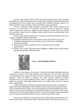 Watson’a göre insanlar refleks denilen uyarıcı-tepki bağıyla dünyaya gelir. Doğuştan
getirdiğimiz bu refleksif davranışlarımızın yanında diğer davranışlar kalıtımsal değil insanın
çocukluğundan beri çevresindeki belli uyarıcılarla belli tepkilerin birleşmesi sonucu U-T
bağlarının birbiri üzerine şartlanma yoluyla inşa edilmesi sonucu gerçekleşir.
        Watson’ın öğrenmeye diğer açıklaması iki prensibe bağlı olarak olmuştur.En sık
prensibi ve en son prensibi. En sık prensibi, verilen bir uyarıcıya ne kadar sık verilecek
tepkiyi oluşturursak o uyarıcıya o tepkinin verilme olasılığı da o kadar artar. Benzer şekilde
en son prensibi, verilen uyarıcıya verdiğimiz tepki ne kadar yeniyse aynı şekilde tepki verme
olasılığı o kadar artar.
        Watson’a göre öğrenme koşullu uyarıcı ile koşulsuz uyarıcıların birbirlerine çok yakın
zamanda verildiğinde meydana gelmektedir.
     Koşullanma, pekiştirici uyarıcı olan koşulsuz uyarıcı önce koşullu uyarıcı sonra
        verildiğinde oluşmaktadır ve ancak koşulsuz uyarıcı hemen sonra verildiğinde
        meydana gelmektedir.
     Bu uyarıcılar ne kadar sık birlikte verilirse, aralarındaki ilişki de o kadar
        güçlenmektedir.
     Watson, sonuç olarak, öğrenmede sadece bitişiklik ve sıklık ilkelerini kabul etmekte,
        pekiştirmenin gereğine inanamamaktadır.




                                     İşaret –Tepki Bitişikliği (Guthrie):




        Guthrie’ye göre öğrenme; bir uyarılma ve tepkisinin arasındaki bitişikliğin sonucudur
ve öğrenme bir uyarıcı ile bir tepki çiftinden sonra tamamlanır. Bu kural şunu ifade eder;
verilen durumda bir şey yaptıysanız gelecek sefere aynı durumda aynı şeyi yapma eğiliminde
olursunuz. Verilen bir zaman ve durumda, çok sayıda uyarıcının olduğu bir ortamda,
organizma tüm bu uyarıcılarla bağlantı kuramaz sadece az sayıdaki uyarıcıyı seçerek alır ve
tepkisi bu uyarıcıları oluşturduğu çağrışıma göre olur. Guthrie bunu tek-deneme öğrenme
olarak açıklamaktadır.
        Guthrie’nin yaptığı bir diğer önemli çalışma da hareket eden uyarıcı ya da başka bir
değişle işaret tepki bitişikliğidir. Guthrie bitişiklik kuralına inanmış olmasına rağmen bazen
uyarıcı ile oluşan davranış belli bir süreç içinde gerçekleşir ki burada bitişiklikten söz etmek
zorlaşır. Yani, dış uyarıcı alındığında vücut buna tepki verirken aynı zamanda yeni bir uyarıcı
da üretmiş olur ki bu da gelecek tepkiyi oluşturur ve böyle devam ederek sonuçta dıştan gelen
uyarıcı ile tepki arasında hareket üreten bir uyarıcı meydana gelir. Örnek olarak:

       Dışsal uyarıcı (telefon zili)  açığa çıkan tepki (telefona doğru yönelme hareketi) 
hareket-üreten uyarıcı  açığa çıkan tepki (sandalyeden kalkış)  hareket-üreten uyarıcı 
 