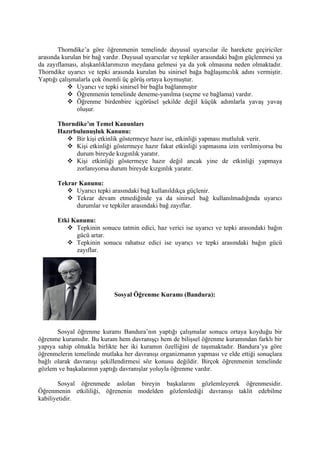 Thorndike’a göre öğrenmenin temelinde duyusal uyarıcılar ile harekete geçiriciler
arasında kurulan bir bağ vardır. Duyusal uyarıcılar ve tepkiler arasındaki bağın güçlenmesi ya
da zayıflaması, alışkanlıklarımızın meydana gelmesi ya da yok olmasına neden olmaktadır.
Thorndike uyarıcı ve tepki arasında kurulan bu sinirsel bağa bağlaşımcılık adını vermiştir.
Yaptığı çalışmalarla çok önemli üç görüş ortaya koymuştur.
            Uyarıcı ve tepki sinirsel bir bağla bağlanmıştır
            Öğrenmenin temelinde deneme-yanılma (seçme ve bağlama) vardır.
            Öğrenme birdenbire içgörüsel şekilde değil küçük adımlarla yavaş yavaş
               oluşur.

       Thorndike’ın Temel Kanunları
       Hazırbulunuşluk Kanunu:
           Bir kişi etkinlik göstermeye hazır ise, etkinliği yapması mutluluk verir.
           Kişi etkinliği göstermeye hazır fakat etkinliği yapmasına izin verilmiyorsa bu
             durum bireyde kızgınlık yaratır.
           Kişi etkinliği göstermeye hazır değil ancak yine de etkinliği yapmaya
             zorlanıyorsa durum bireyde kızgınlık yaratır.

       Tekrar Kanunu:
           Uyarıcı tepki arasındaki bağ kullanıldıkça güçlenir.
           Tekrar devam etmediğinde ya da sinirsel bağ kullanılmadığında uyarıcı
             durumlar ve tepkiler arasındaki bağ zayıflar.

       Etki Kanunu:
           Tepkinin sonucu tatmin edici, haz verici ise uyarıcı ve tepki arasındaki bağın
             gücü artar.
           Tepkinin sonucu rahatsız edici ise uyarıcı ve tepki arasındaki bağın gücü
             zayıflar.




                             Sosyal Öğrenme Kuramı (Bandura):




       Sosyal öğrenme kuramı Bandura’nın yaptığı çalışmalar sonucu ortaya koyduğu bir
öğrenme kuramıdır. Bu kuram hem davranışçı hem de bilişsel öğrenme kuramından farklı bir
yapıya sahip olmakla birlikte her iki kuramın özelliğini de taşımaktadır. Bandura’ya göre
öğrenmelerin temelinde mutlaka her davranışı organizmanın yapması ve elde ettiği sonuçlara
bağlı olarak davranışı şekillendirmesi söz konusu değildir. Birçok öğrenmenin temelinde
gözlem ve başkalarının yaptığı davranışlar yoluyla öğrenme vardır.

        Sosyal öğrenmede aslolan bireyin başkalarını gözlemleyerek öğrenmesidir.
Öğrenmenin etkililiği, öğrenenin modelden gözlemlediği davranışı taklit edebilme
kabiliyetidir.
 