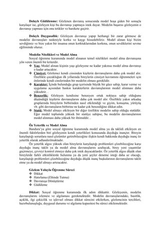 Dolaylı Güdülenme: Gözlenen davranış sonucunda model hoşa giden bir sonuçla
karşılaşır ise, gözleyen kişi bu davranışı yapmaya istek duyar. Modelin başarısı gözleyenin o
davranışı yapması için onu tetikler ve harekete geçirir.

       Dolaylı Duygusallık: Gözleyen davranışı yapıp herhangi bir zarar görmese de
modelin davranışları nedeniyle korku ve kaygı hissedebiliriz. Model alınan kişi bizim
sevdiğimiz ve bize yakın bir insansa onun korktuklarından korkma, onun sevdiklerini sevme
eğiliminde oluruz.

       Modelin Nitelikleri ve Model Alma
       Sosyal öğrenme kuramında model alınanın temel nitelikleri model alma davranışına
yön veren önemli bir kriterdir.
        Yaş: Model alınan kişinin yaşı gözleyene ne kadar yakınsa model alma davranışı
           o kadar artacaktır.
        Cinsiyet: Gözlemci kendi cinsinden kişilerin davranışlarını daha çok model alır.
           Özellikle çocukluğun ilk yıllarında bireylerin cinsiyet kavramını öğrenmeleri için
           önlerinde kendi cinslerinden bir modelin olması gereklidir.
        Karakter: İçinde bulunduğu grup içerisinde büyük bir güce sahip, karar verme ve
           uygulama açısından baskın karakterlerin davranışlarının model alınması daha
           yüksektir. .
        Benzerlik: Gözleyen kendisine benzeyen ortak noktaya sahip olduğunu
           düşündüğü kişilerin davranışlarını daha çok model alır. Özellikle yakın arkadaş
           gruplarında bireylerin birbirinden nasıl etkilendiği ve giyim, konuşma, yürüyüş
           vb. gibi davranışların birbirine ne kadar çok benzediğine dikkat edin.
        Statü: Model almayı etkileyen bir diğer özellikte modelin sahip olduğu statüdür.
           Eğer model toplumda yüksek bir statüye sahipse, bu modelin davranışlarının
           model alınması daha yüksek bir ihtimaldir. .

        Öz Yeterlik ve Model Alma
        Bandura’ya göre sosyal öğrenme kuramında model alma ya da taklidi etkileyen en
önemli faktörlerden biri gözleyenin kendi yeterlikleri konusunda duyduğu inançtır. Bireyin
karşılaştığı sorunlara nasıl çözümler getirebileceğine ilişkin kendi hakkında duyduğu inanç öz
yeterlik olarak adlandırılmaktadır.
        Öz yeterlik algısı yüksek olan bireylerin karşılaştığı problemleri çözebileceğine karşı
duyduğu inanç taklit ya da model alma davranışlarını azaltacak, birey yeni yaşantılar
geçirmeye, çevreyi kontrol etmeye daha çok istek duyacaklardır. Öz yeterlik algısı düşük olan
bireylerde farklı etkinliklerde bulunma ya da yeni şeyler deneme isteği daha az olacağı,
karşılaştığı problemleri çözebileceğine duyduğu düşük inanç başkalarının davranışlarını taklit
etme ya da model almayı artıracaktır.

       Gözlem Yoluyla Öğrenme Süreci
        Dikkat
        Hatırlama (Zihinde Tutma)
        Davranışa Dönüştürme
        Güdüleme

        Dikkat: Sosyal öğrenme kuramında ilk adım dikkattir. Gözleyenin, modelin
davranışlarını izlemesi ve algılaması gerekmektedir. Modelin davranışlarındaki, basitlik,
açıklık, ilgi çekicilik ve işlevsel olması dikkat sürecini etkilerken, gözlemcinin tercihleri,
hazırbulunuşluğu, duygusal durumu ve algılama kapasitesi bu süreci etkilemektedir.
 