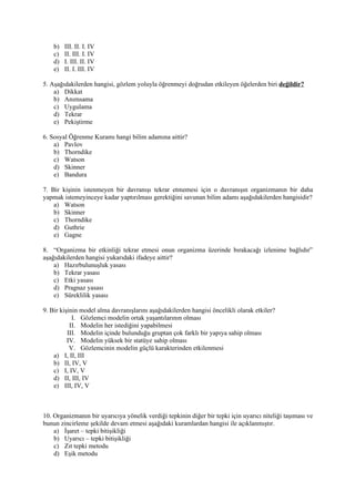 b)   III. II. I. IV
    c)   II. III. I. IV
    d)   I. III. II. IV
    e)   II. I. III. IV

5. Aşağıdakilerden hangisi, gözlem yoluyla öğrenmeyi doğrudan etkileyen öğelerden biri değildir?
    a) Dikkat
    b) Anımsama
    c) Uygulama
    d) Tekrar
    e) Pekiştirme

6. Sosyal Öğrenme Kuramı hangi bilim adamına aittir?
    a) Pavlov
    b) Thorndike
    c) Watson
    d) Skinner
    e) Bandura

7. Bir kişinin istenmeyen bir davranışı tekrar etmemesi için o davranışın organizmanın bir daha
yapmak istemeyinceye kadar yaptırılması gerektiğini savunan bilim adamı aşağıdakilerden hangisidir?
    a) Watson
    b) Skinner
    c) Thorndike
    d) Guthrie
    e) Gagne

8. “Organizma bir etkinliği tekrar etmesi onun organizma üzerinde bırakacağı izlenime bağlıdır”
aşağıdakilerden hangisi yukarıdaki ifadeye aittir?
    a) Hazırbulunuşluk yasası
    b) Tekrar yasası
    c) Etki yasası
    d) Pragnaz yasası
    e) Süreklilik yasası

9. Bir kişinin model alma davranışlarını aşağıdakilerden hangisi öncelikli olarak etkiler?
            I. Gözlemci modelin ortak yaşantılarının olması
           II. Modelin her istediğini yapabilmesi
          III. Modelin içinde bulunduğu gruptan çok farklı bir yapıya sahip olması
          IV. Modelin yüksek bir statüye sahip olması
           V. Gözlemcinin modelin güçlü karakterinden etkilenmesi
    a) I, II, III
    b) II, IV, V
    c) I, IV, V
    d) II, III, IV
    e) III, IV, V



10. Organizmanın bir uyarıcıya yönelik verdiği tepkinin diğer bir tepki için uyarıcı niteliği taşıması ve
bunun zincirleme şekilde devam etmesi aşağıdaki kuramlardan hangisi ile açıklanmıştır.
    a) İşaret – tepki bitişikliği
    b) Uyarıcı – tepki bitişikliği
    c) Zıt tepki metodu
    d) Eşik metodu
 