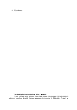 e) Tekrar kanunu




      Gestalt Psikolojisi (Wertheimer, Koffka, Köhler)
      Gestalt kelimesi bütün anlamına gelmektedir. Gestalt psikolojinsin temelini oluşturan
düşünce, organizma kendini oluşturan parçaların örgütlenmiş bir bütünüdür, fiziksel ve
 