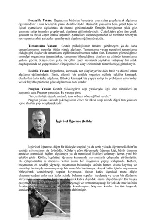 Benzerlik Yasası: Organizma birbirine benzeyen uyarıcıları gruplayarak algılama
eğilimindedir. Buna benzerlik yasası denilmektedir. Benzerlik yasasında hem görsel hem de
işitsel uyarıcıların algılanması da önemli görülmektedir. Örneğin birçoğumuz çekik göz
yapısına sahip insanları gruplayarak algılama eğilimindeyizdir. Çoğu kişiye göre tüm çekik
gözlüler ilk başta Japon olarak algılanır. Şarkıcıları düşündüğümüzde de birbirine benzeyen
ses yapısına sahip şarkıcıları gruplayarak algılama eğilimindeyizdir.

       Tamamlama Yasası: Gestalt psikolojisinde tamamı görülmeyen ya da daha
tamamlanmamış nesneler bütün olarak algılanır. Tamamlama yasası nesneleri tamamlama
olduğu gibi olayları da tamamlama eğiliminde olmamıza neden olur. Tamamını görmediğimiz
nesneleri organizma tamamlarken, tamamını bilmediğimiz olayları da zihinde tamamlama
yoluna gideriz. Karşınızdan gelen bir çiftin kendi aralarında yaptıkları tartışmayı bir anlık
duyduğunuzda ne yapıyorsunuz. Birçoğumuz bu olayı zihnimizde tamamlamaya gitmekteyiz.

        Basitlik Yasası: Organizma, karmaşık, zor olaylar yerine daha basit ve düzenli olanı
algılama eğilimindedir. Basit, düzenli bir şekilde organize edilmiş şekiller karmaşık
olanlardan daha kolay algılanır. Oldukça karmaşık bir yapıya sahip bir problemin daha kolay
ve tek boyutlu probleme göre algılanması daha zordur.

        Pragnaz Yasası: Gestalt psikologların algı yasalarıyla ilgili öne sürdükleri en
kapsamlı yasa Pragnaz yasasıdır. Bu yasaya göre;
        “her psikolojik olayda anlamlı, tam ve basit olma eğilimi vardır.”
        Pragnaz yasası, Gestalt psikolojisinin temel bir ilkesi olup aslında diğer tüm yasaları
içine alan bir yapı sergilemektedir.




                             İçgörüsel Öğrenme (Köhler)




         İçgörüsel öğrenme, diğer bir ifadeyle sezgisel ya da seziş yoluyla öğrenme Köhler’in
yaptığı çalışmaların bir ürünüdür. Köhler’e göre öğrenmede öğrenen kişi, bütün durumu
amaçlar arasındaki bağları algılamayı ya da mantıksal ilişkileri anlamayı içeren yeni bir
şekilde görür. Köhler, İçgörüsel öğrenme konusunda maymunlarla çalışmalar yürütmüştür.
Bu çalışmalardan en önemlisi Sultan isimli bir maymunla yaptığı çalışmadır. Köhler,
maymunun en sevdiği yiyeceği maymunun bulunduğu kafesin hemen dışına koymuş ve
mesafeyi bedeniyle uzanamayacağı bir mesafede bırakmıştır. Ancak kafes içinde maymunun
birleştirerek uzatabileceği sopalar koymuştur. Sultan kafes dışındaki muza eliyle
ulaşamayacağını anlayınca kafes içinde bulunan sopaları incelemiş ve uzun bir düşünme
sürecinden sonra sopaları birbirine ekleyerek kafes dışındaki muza ulaşabilmiştir. Bir başka
çalışmada başka bir maymunun yetişemeyeceği ve tırmanamayacağı bir şekilde muz kafesin
üzerine bağlanmış ve içeriye de kutular konulmuştur. Maymun kutuları üst üste koyarak
kutulara tırmanıp tavanda asılı olan muzu alabilmiştir.
 