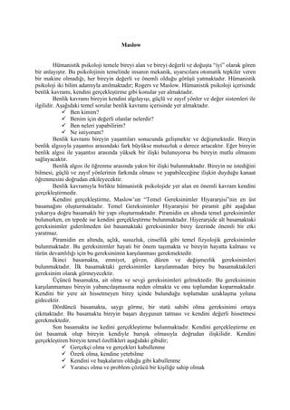 Maslow


         Hümanistik psikoloji temele bireyi alan ve bireyi değerli ve doğuşta “iyi” olarak gören
bir anlayıştır. Bu psikolojinin temelinde insanın mekanik, uyarıcılara otomatik tepkiler veren
bir makine olmadığı, her bireyin değerli ve önemli olduğu görüşü yatmaktadır. Hümanistik
psikoloji iki bilim adamıyla anılmaktadır; Rogers ve Maslow. Hümanistik psikoloji içerisinde
benlik kavramı, kendini gerçekleştirme gibi konular yer almaktadır.
         Benlik kavramı bireyin kendini algılayışı, güçlü ve zayıf yönler ve değer sistemleri ile
ilgilidir. Aşağıdaki temel sorular benlik kavramı içerisinde yer almaktadır.
              Ben kimim?
              Benim için değerli olanlar nelerdir?
              Ben neleri yapabilirim?
              Ne istiyorum?
         Benlik kavramı bireyin yaşantıları sonucunda gelişmekte ve değişmektedir. Bireyin
benlik algısıyla yaşantısı arasındaki fark büyükse mutsuzluk o derece artacaktır. Eğer bireyin
benlik algısı ile yaşantısı arasında yüksek bir ilişki bulunuyorsa bu bireyin mutlu olmasını
sağlayacaktır.
         Benlik algısı ile öğrenme arasında yakın bir ilişki bulunmaktadır. Bireyin ne istediğini
bilmesi, güçlü ve zayıf yönlerinin farkında olması ve yapabileceğine ilişkin duyduğu kanaat
öğrenmesini doğrudan etkileyecektir.
         Benlik kavramıyla birlikte hümanistik psikolojide yer alan en önemli kavram kendini
gerçekleştirmedir.
         Kendini gerçekleştirme, Maslow’un “Temel Gereksinimler Hiyararşisi”nin en üst
basamağını oluşturmaktadır. Temel Gereksinimler Hiyararşisi bir piramit gibi aşağıdan
yukarıya doğru basamaklı bir yapı oluşturmaktadır. Piramidin en altında temel gereksinimler
bulunurken, en tepede ise kendini gerçekleştirme bulunmaktadır. Hiyerarşide alt basamaktaki
gereksinimler giderilmeden üst basamaktaki gereksinimler birey üzerinde önemli bir etki
yaratmaz.
         Piramidin en altında, açlık, susuzluk, cinsellik gibi temel fizyolojik gereksinimler
bulunmaktadır. Bu gereksinimler hayati bir önem taşımakta ve bireyin hayatta kalması ve
türün devamlılığı için bu gereksinimin karşılanması gerekmektedir.
         İkinci basamakta, emniyet, güven, düzen ve değişmezlik gereksinimleri
bulunmaktadır. İlk basamaktaki gereksinimler karşılanmadan birey bu basamaktakileri
gereksinim olarak görmeyecektir.
         Üçüncü basamakta, ait olma ve sevgi gereksinimleri gelmektedir. Bu gereksinimin
karşılanmaması bireyin yabancılaşmasına neden olmakta ve onu toplumdan koparmaktadır.
Kendini bir yere ait hissetmeyen birey içinde bulunduğu toplumdan uzaklaşma yoluna
gidecektir.
         Dördüncü basamakta, saygı görme, bir statü sahibi olma gereksinimi ortaya
çıkmaktadır. Bu basamakta bireyin başarı duygusun tatması ve kendini değerli hissetmesi
gerekmektedir.
         Son basamakta ise kedini gerçekleştirme bulunmaktadır. Kendini gerçekleştirme en
üst basamak olup bireyin kendiyle barışık olmasıyla doğrudan ilişkilidir. Kendini
gerçekleştiren bireyin temel özellikleri aşağıdaki gibidir;
              Gerçekçi olma ve gerçekleri kabullenme
              Özerk olma, kendine yetebilme
              Kendini ve başkalarını olduğu gibi kabullenme
              Yaratıcı olma ve problem çözücü bir kişiliğe sahip olmak
 