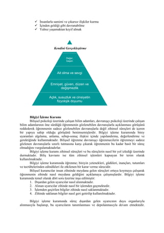  İnsanlarla samimi ve çıkarsız ilişkiler kurma
            İçinden geldiği gibi davranabilme
            Yalnız yaşamaktan keyif almak




                                    K
                          Kendini Gerçekleştirme

                                    Değer,
                                    başarı
                                   Kendine



                             Ait olma ve sevgi


                       Emniyet, güven, düzen ve
                             değişmezlik

                      Açlık, susuzluk ve cinsiyetin
                            fizyolojik doyumu



        Bilgiyi İşleme Kuramı
        Bilişsel psikoloji üzerinde çalışan bilim adamları, davranışçı psikoloji üzerinde çalışan
bilim adamlarının öne sürdüğü öğrenmenin gözlenebilen davranışlarla açıklanması görüşünü
reddederek öğrenmenin sadece gözlenebilen davranışlarla değil zihinsel süreçleri de içeren
bir yapıya sahip olduğu görüşünü benimsemişlerdir. Bilgiyi işleme kuramında birey
uyaranları algılama, anlama, sebep-sonuç ilişkisi içinde yapılandırma, değerlendirme ve
gerektiğinde kullanmaktadır. Bilişsel öğrenme davranışçı öğrenmecilerin öğrenmeyi sadece
gözlenen davranışlarla sınırlı tutmasına karşı çıkarak öğrenmenin bu kadar basit bir süreç
olmadığını vurgulamaktadırlar.
        Bilgiyi işleme kuramı zihinsel süreçleri ve bu süreçlerin nasıl bir yol izlediği üzerinde
durmaktadır. Biliş kavramı ise tüm zihinsel işlemleri kapsayan bir terim olarak
kullanılmaktadır.
        Bilgiyi işleme kuramında öğrenme; bireyin yetenekleri, güdüleri, inançları, tutumları
ve tecrübelerinden edindikleri ile etkilenen bir karar verme sürecidir.
        Bilişsel kuramcılar insan zihninde meydana gelen süreçleri ortaya koymaya çalışarak
öğrenmenin zihinde nasıl meydana geldiğini açıklamaya çalışmışlardır. Bilgiyi işleme
kuramında temel olarak dört soru üzerine inşa edilmiştir:
        1. Dışardan gelen uyarıcılar nasıl alınmaktadır.
        2. Alınan uyarıcılar zihinde nasıl bir işlemden geçmektedir.
        3. İşlemden geçirilen bilgiler zihinde nasıl saklanmaktadır.
        4. Zihinde saklanan bilgiler nasıl geri getirilip kullanılmaktadır.

       Bilgiyi işleme kuramında süreç dışardan gelen uyarıcının duyu organlarıyla
alınmasıyla başlanıp, bu uyarıcıların tanımlanması ve depolanmasıyla devam etmektedir.
 