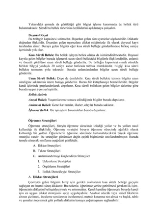 Yukarıdaki şemada da görüldüğü gibi bilgiyi işleme kuramında üç bellek türü
bulunmaktadır. Şimdi bu bellek türlerinin özelliklerini açıklamaya çalışalım.

        Duyusal Kayıt
        Bu belleğin kapasitesi sınırsızdır. Dışardan gelen tüm uyarıcılar algılanabilir. Dikkatle
doğrudan ilişkilidir. Dışardan gelen uyarıcılara dikkat ettiğimizde ilk olarak duyusal kayıt
tarafından alınır. Buraya gelen bilgiler eğer kısa süreli belleğe gönderilmezse birkaç saniye
içerisinde yok olur.
        Kısa Süreli Bellek: Bu bellek işleyen bellek olarak da isimlendirilmektedir. Duyusal
kayıtla gelen bilgiler burada işlenerek uzun süreli bellekteki bilgilerle ilişkilendirilip, anlamlı
ve önemli görülürse uzun süreli belleğe gönderilir. Bu belleğin kapasitesi sınırlı olmakla
birlikte bilgiyi yaklaşık 20 saniye kadar hafızada tutmak mümkündür. Bilgiyi kısa süreli
bellekte tutmanın yolu tekrardır. Burada anlamlandırılan bilgiler uzun süreli belleğe
gönderilir.
        Uzun Süreli Bellek: Depo da denilebilir. Kısa süreli bellekte işlenen bilgiler uzun
süreliğine saklanmak üzere buraya gönderilir. Burası bir kütüphaneye benzetilebilir. Bilgiler
kendi içlerinde gruplandırılarak depolanır. Kısa süreli bellekten gelen bilgiler türlerine göre
burada uygun yere yerleştirilir.
       Bellek türleri:
       Anısal Bellek: Yaşantılarımız sonucu edindiğimiz bilgiler burada depolanır.
       Anlamsal Bellek: Genel kavramlar, ilkeler, olaylar burada saklanır.
       İşlemsel Bellek: Bir işin işlem basamakları burada depolanır.


       Öğrenme Stratejileri
         Öğrenme stratejileri, bireyin öğrenme sürecinde izlediği yollar ve bu yolları nasıl
kullandığı ile ilişkilidir. Öğrenme stratejisi bireyin öğrenme sürecinde ağırlıklı olarak
kullandığı bir yoldur. Öğrencilerin öğrenme sürecinde kullanabilecekleri birçok öğrenme
stratejisi vardır. Bu stratejiler günümüze değin çeşitli biçimlerde sınıflandırılmıştır. Burada
temele alınacak sınıflama aşağıdaki şekildedir.
           A. Dikkat Stratejileri
           B. Tekrar Stratejileri
           C. Anlamlandırmayı Güçlendiren Stratejiler
               1. Eklemleme Stratejileri
               2. Örgütleme Stratejileri
               3. Bellek Destekleyici Stratejiler
       A. Dikkat Stratejileri
        Çevreden gelen bilginin birey için gerekli olanlarının kısa süreli belleğe geçişini
sağlayan en önemli süreç dikkattir. Bu nedenle, öğretimde yerine getirilmesi gereken ilk işlev,
öğrencinin dikkatini belirginleştirmek ve arttırmaktır. Kendi kendine öğrenecek bireyde kendi
için en uygun dikkat stratejisini seçip uygulayabilir. Anahtar sözcük veya temel fikirlerin
altının çizilmesi, inceleme sorularının incelenmesi, metnin kenarına not almak ve başlık, tablo
ve şemaları incelemek gibi yollarla dikkatin konuya yoğunlaşması sağlanabilir.
 